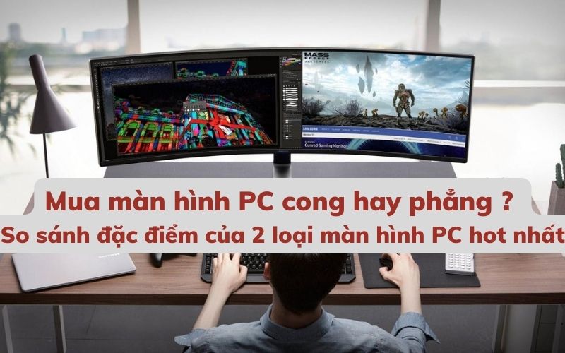 Nên mua màn hình PC cong hay phẳng - So sánh đặc điểm của 2 loại màn hình PC