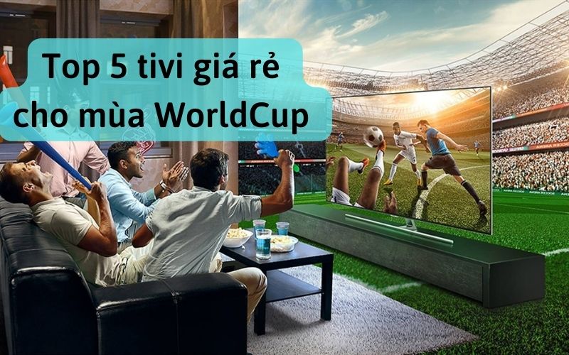 Top 5 tivi giá rẻ cho mùa WorldCup bạn nên quan tâm