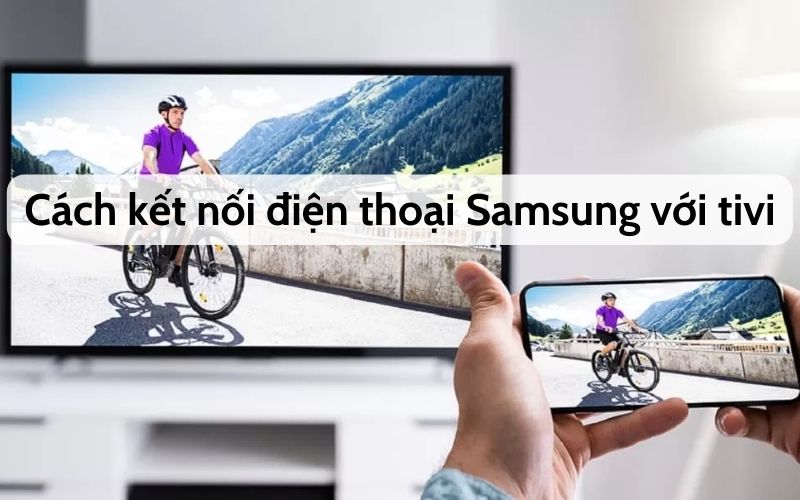 Cách kết nối tivi với điện thoại Samsung nhanh chóng, dễ dàng